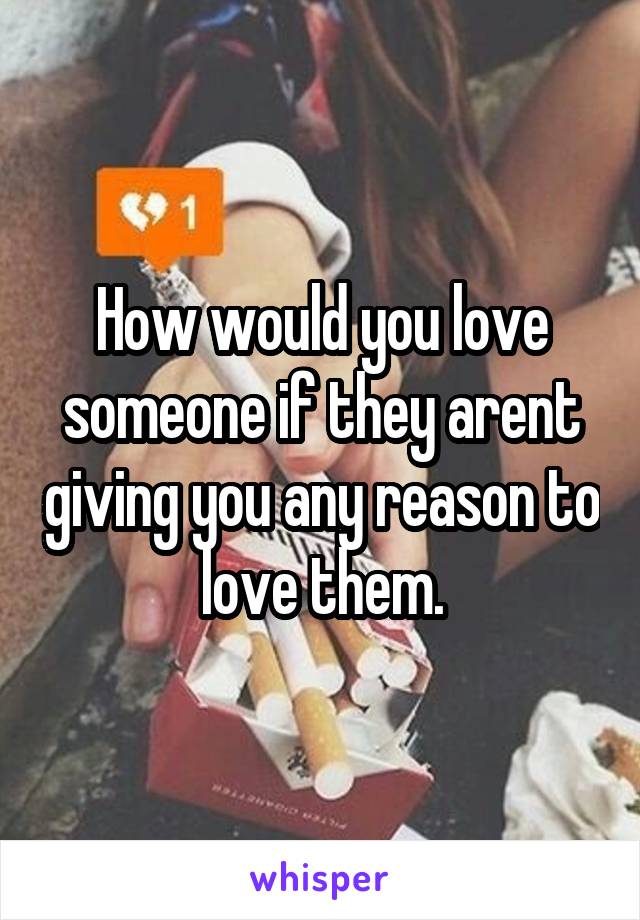 How would you love someone if they arent giving you any reason to love them.