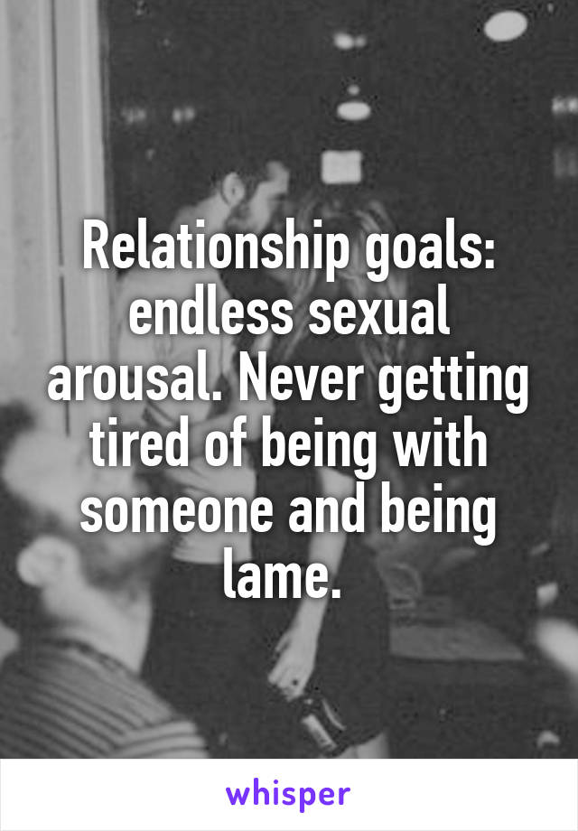 Relationship goals: endless sexual arousal. Never getting tired of being with someone and being lame. 