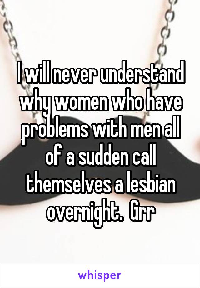 I will never understand why women who have problems with men all of a sudden call themselves a lesbian overnight.  Grr