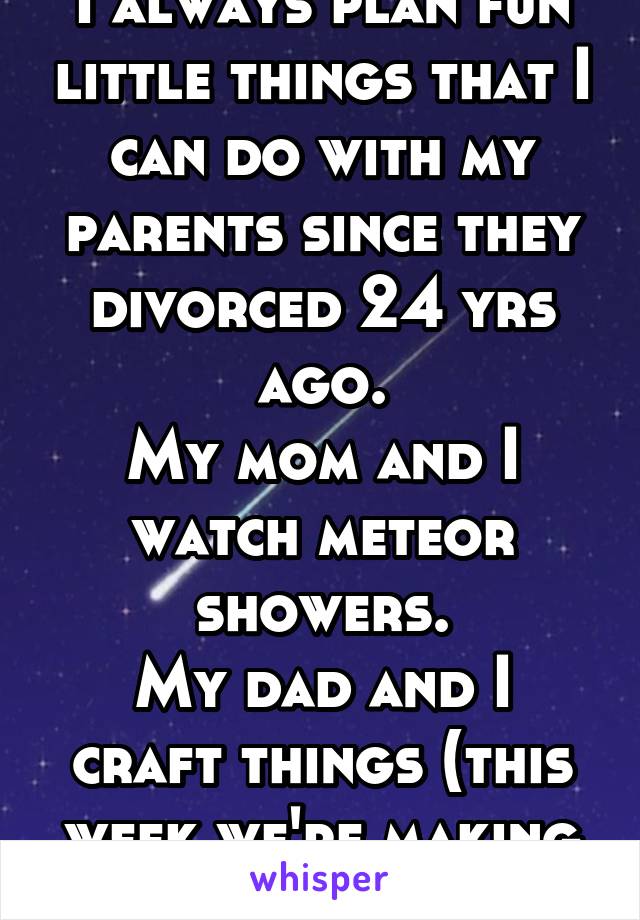 I always plan fun little things that I can do with my parents since they divorced 24 yrs ago.
My mom and I watch meteor showers.
My dad and I craft things (this week we're making a clock)