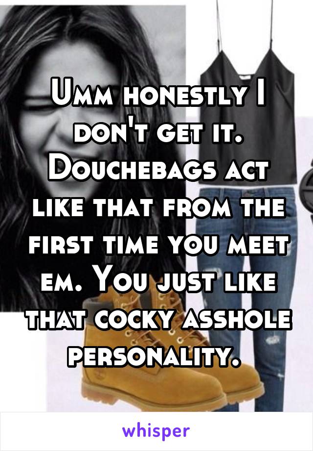 Umm honestly I don't get it. Douchebags act like that from the first time you meet em. You just like that cocky asshole personality. 