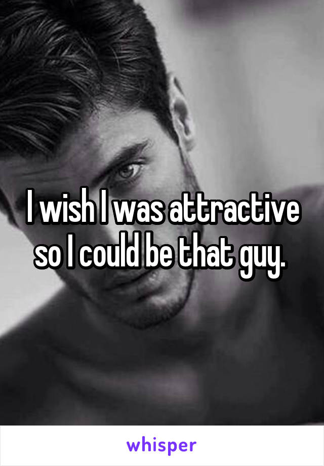 I wish I was attractive so I could be that guy. 