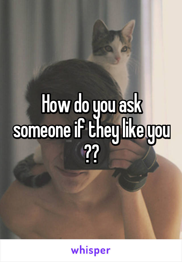 How do you ask someone if they like you ??