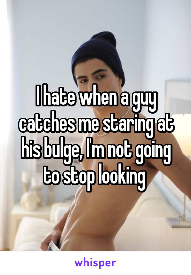 I hate when a guy catches me staring at his bulge, I'm not going to stop looking 