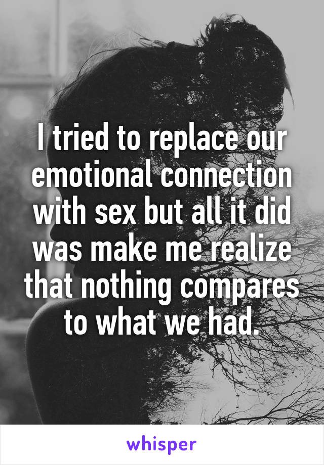 I tried to replace our emotional connection with sex but all it did was make me realize that nothing compares to what we had.