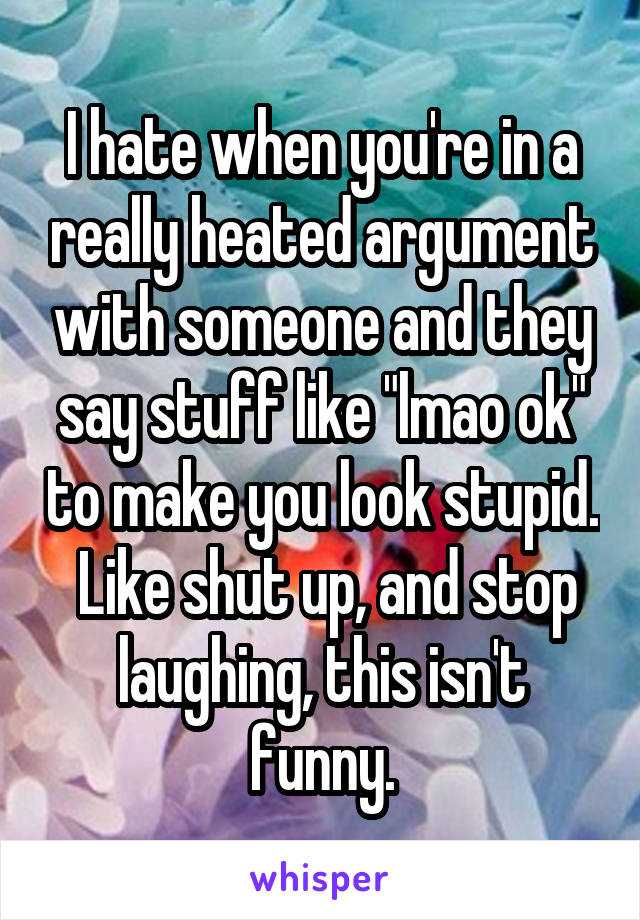 I hate when you're in a really heated argument with someone and they say stuff like "lmao ok" to make you look stupid.  Like shut up, and stop laughing, this isn't funny.