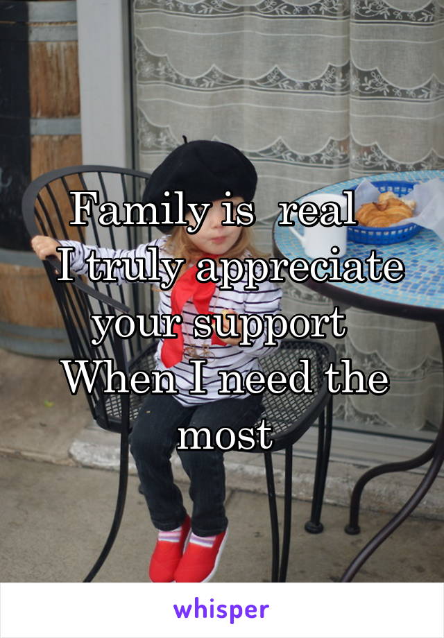 Family is  real  
 I truly appreciate your support 
When I need the most