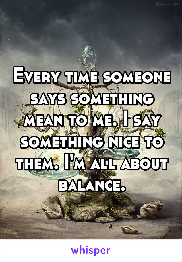 Every time someone says something mean to me. I say something nice to them. I'm all about balance.