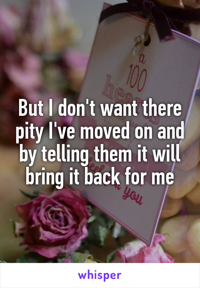 But I don't want there pity I've moved on and by telling them it will bring it back for me