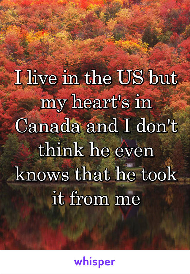 I live in the US but my heart's in Canada and I don't think he even knows that he took it from me