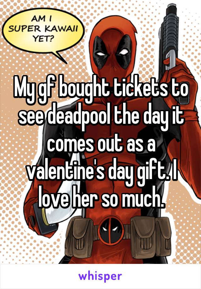 My gf bought tickets to see deadpool the day it comes out as a valentine's day gift. I love her so much.