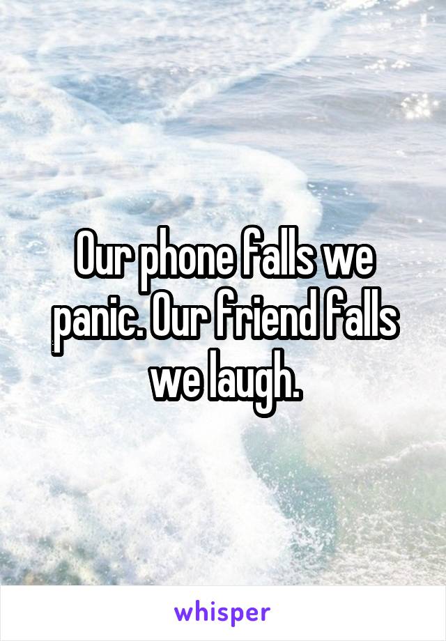 Our phone falls we panic. Our friend falls we laugh.