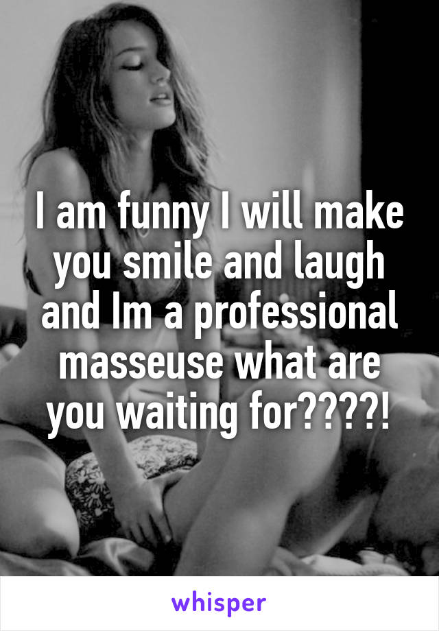 I am funny I will make you smile and laugh and Im a professional masseuse what are you waiting for????!