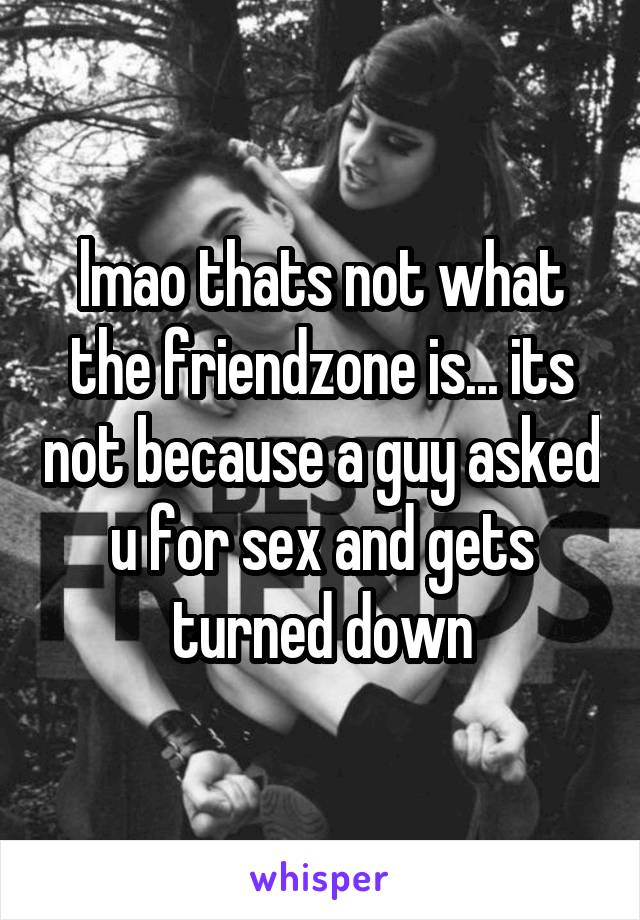 lmao thats not what the friendzone is... its not because a guy asked u for sex and gets turned down