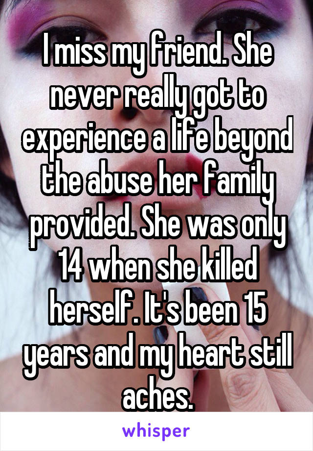 I miss my friend. She never really got to experience a life beyond the abuse her family provided. She was only 14 when she killed herself. It's been 15 years and my heart still aches.