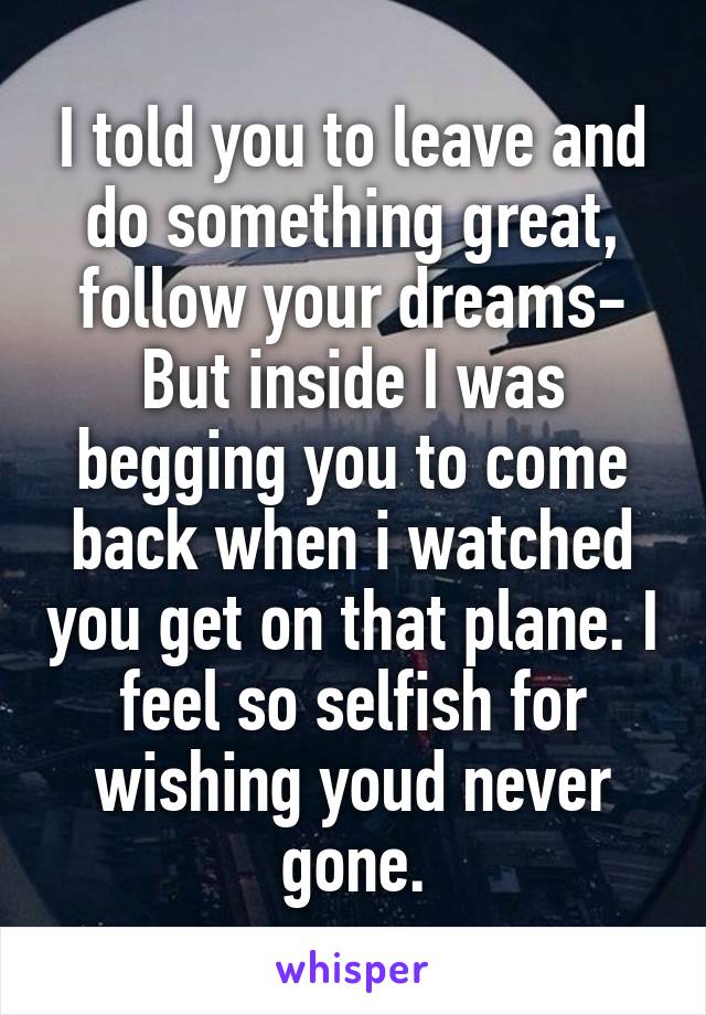 I told you to leave and do something great, follow your dreams- But inside I was begging you to come back when i watched you get on that plane. I feel so selfish for wishing youd never gone.