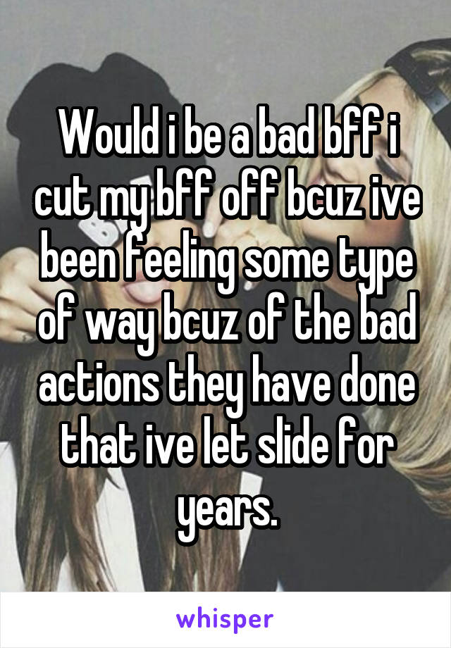 Would i be a bad bff i cut my bff off bcuz ive been feeling some type of way bcuz of the bad actions they have done that ive let slide for years.