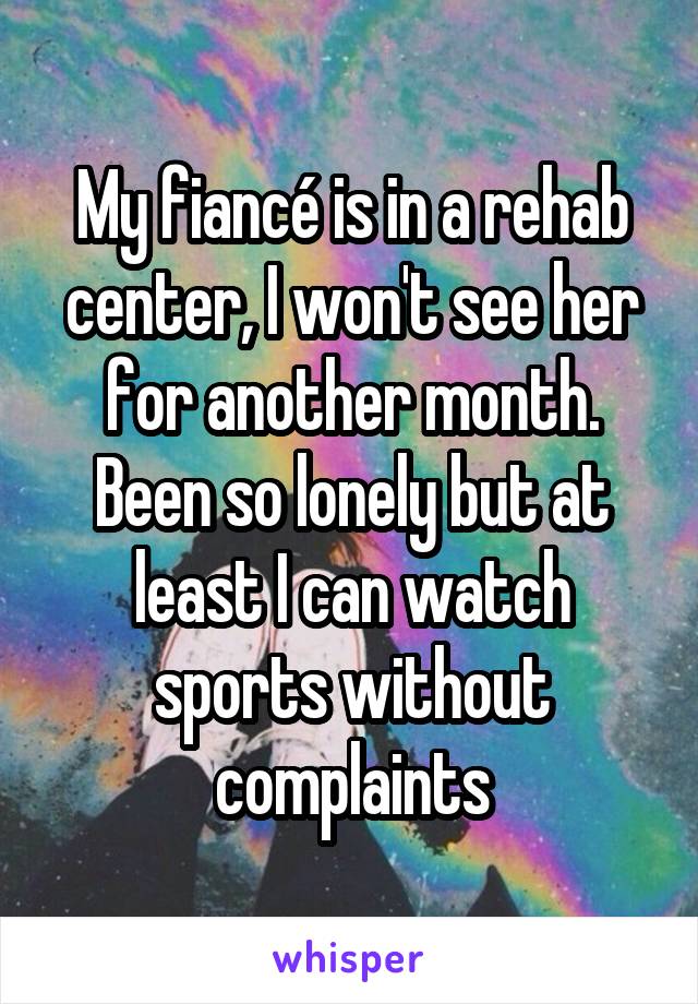 My fiancé is in a rehab center, I won't see her for another month. Been so lonely but at least I can watch sports without complaints