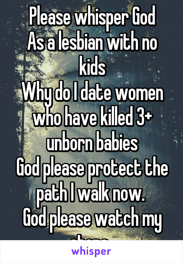 Please whisper God
As a lesbian with no kids
Why do I date women who have killed 3+ unborn babies
God please protect the path I walk now. 
God please watch my steps. 