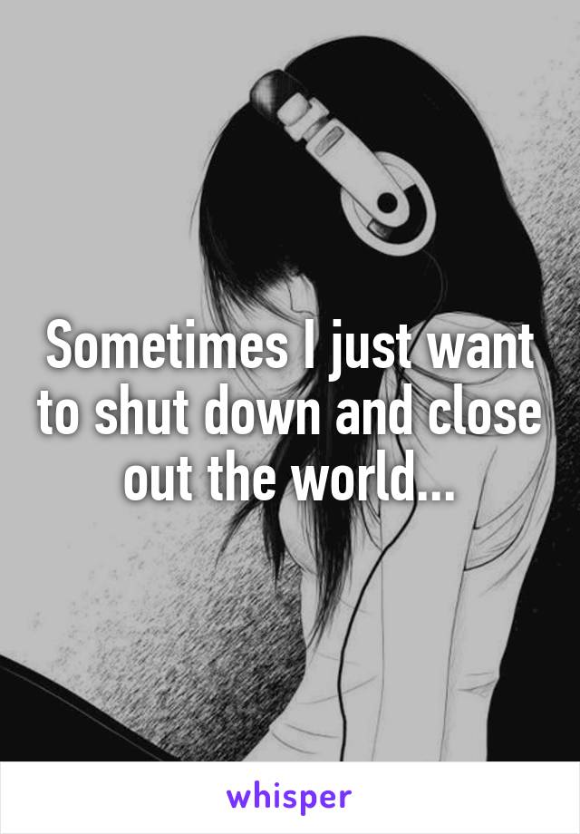 Sometimes I just want to shut down and close out the world...