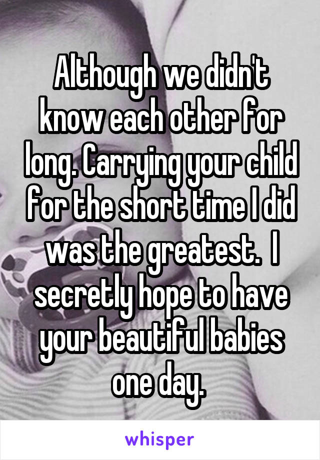 Although we didn't know each other for long. Carrying your child for the short time I did was the greatest.  I secretly hope to have your beautiful babies one day. 