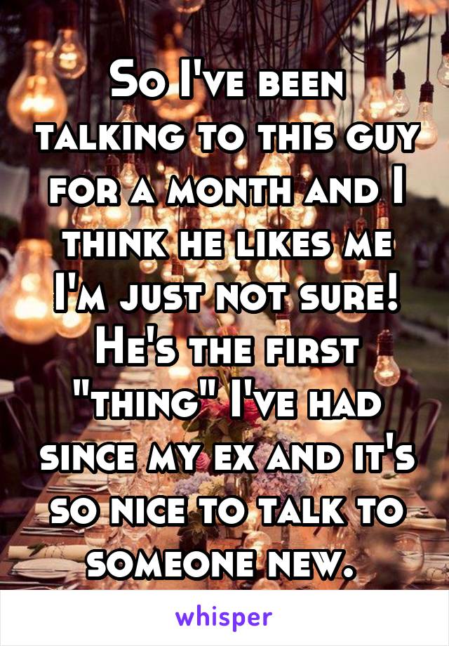 So I've been talking to this guy for a month and I think he likes me I'm just not sure! He's the first "thing" I've had since my ex and it's so nice to talk to someone new. 