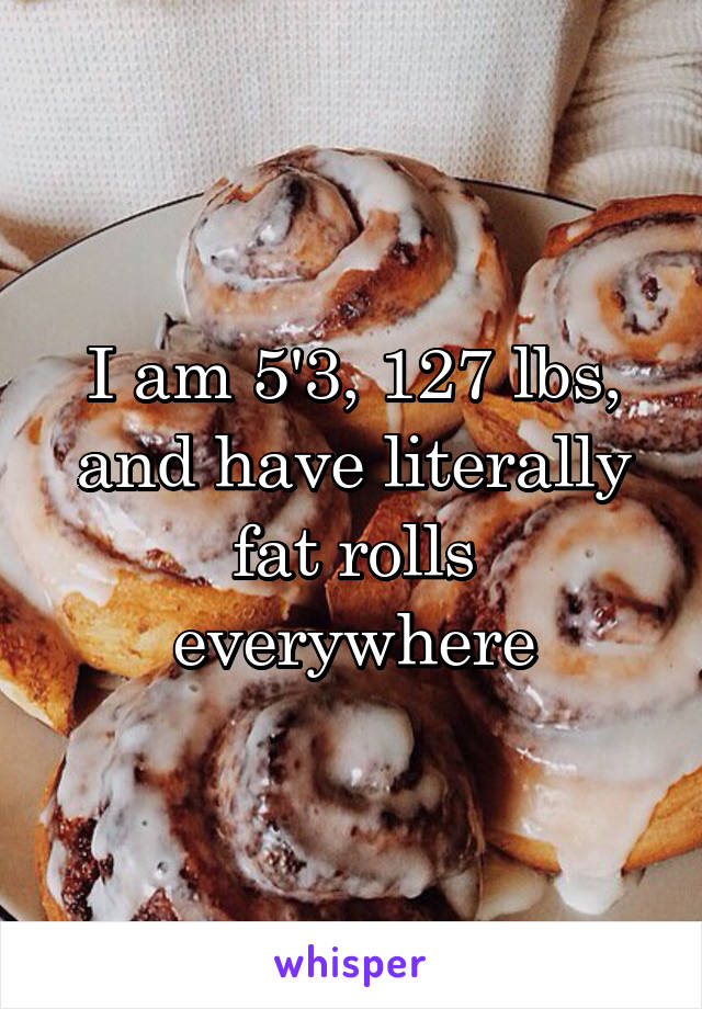 I am 5'3, 127 lbs, and have literally fat rolls everywhere