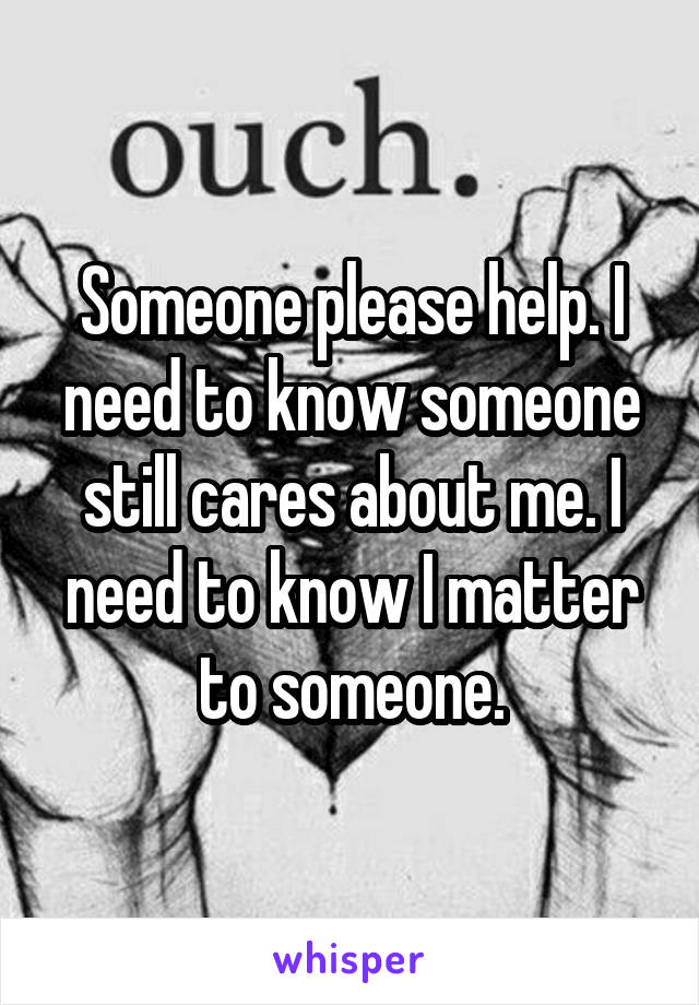 Someone please help. I need to know someone still cares about me. I need to know I matter to someone.