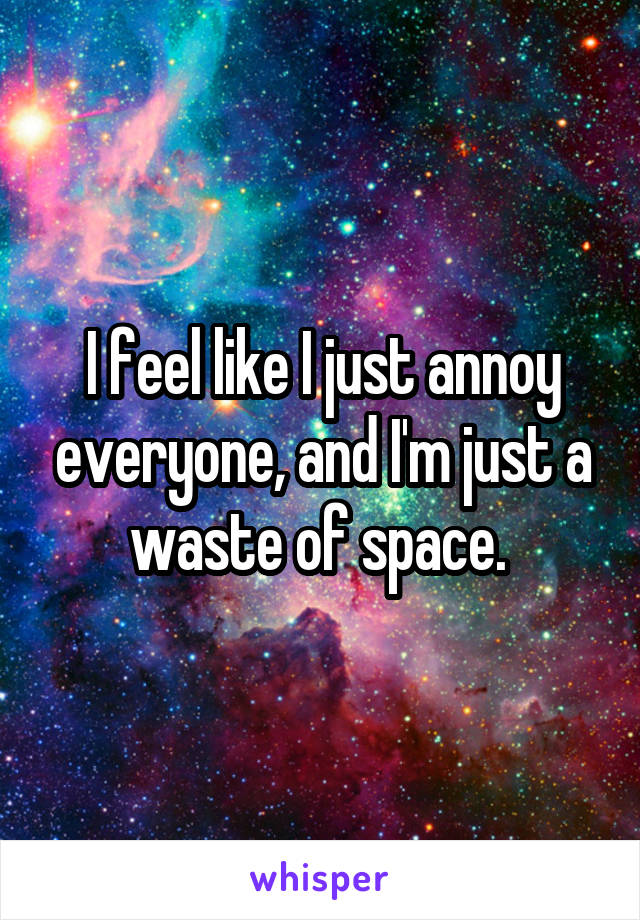 I feel like I just annoy everyone, and I'm just a waste of space. 