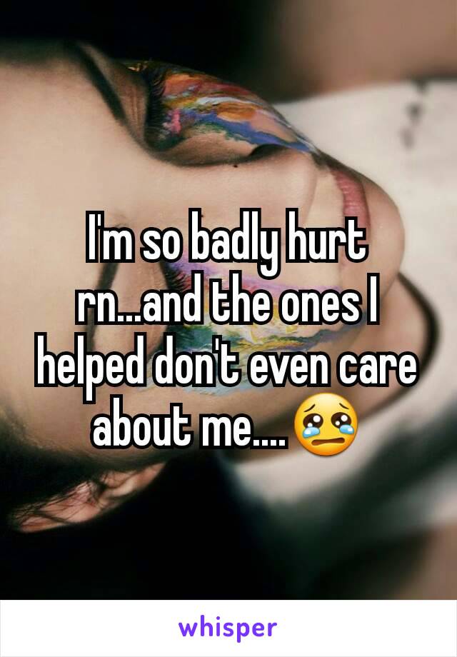 I'm so badly hurt rn...and the ones I helped don't even care about me....😢