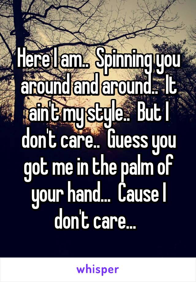 Here I am..  Spinning you around and around..  It ain't my style..  But I don't care..  Guess you got me in the palm of your hand...  Cause I don't care...  