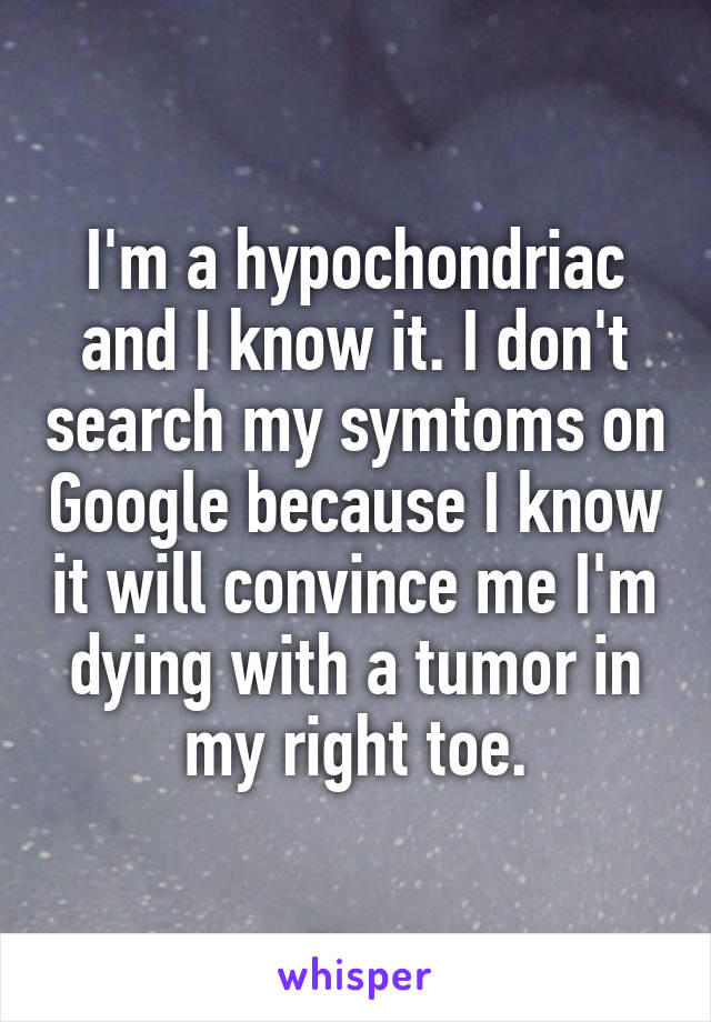 I'm a hypochondriac and I know it. I don't search my symtoms on Google because I know it will convince me I'm dying with a tumor in my right toe.