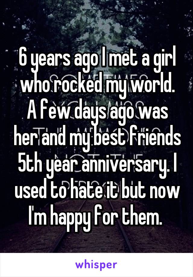 6 years ago I met a girl who rocked my world. A few days ago was her and my best friends 5th year anniversary. I used to hate it but now I'm happy for them. 