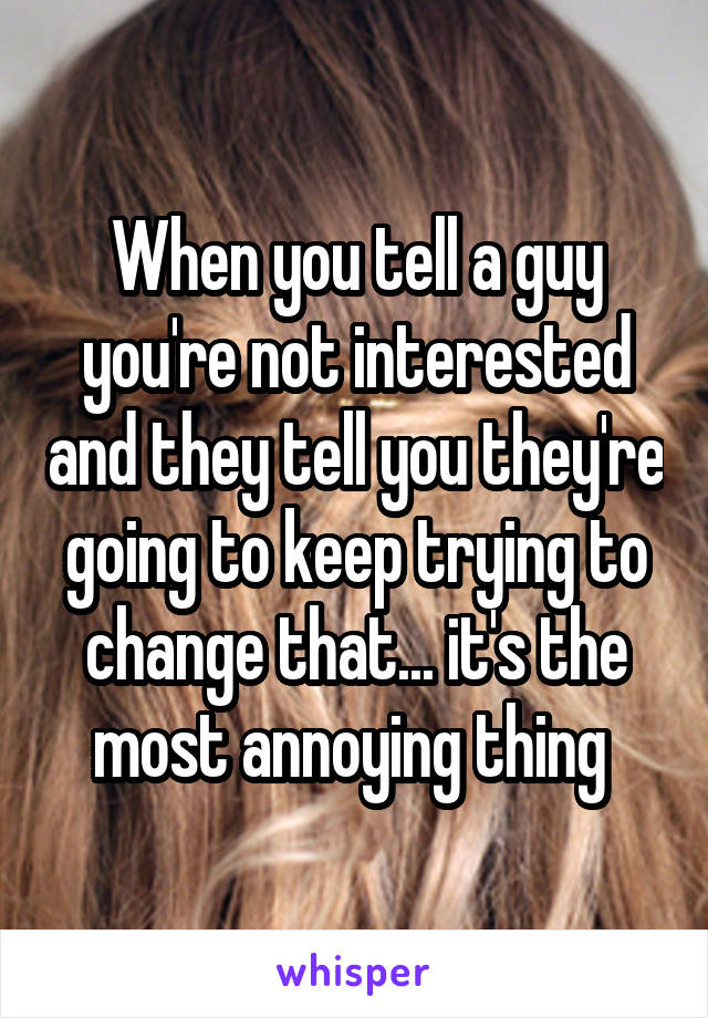 When you tell a guy you're not interested and they tell you they're going to keep trying to change that... it's the most annoying thing 