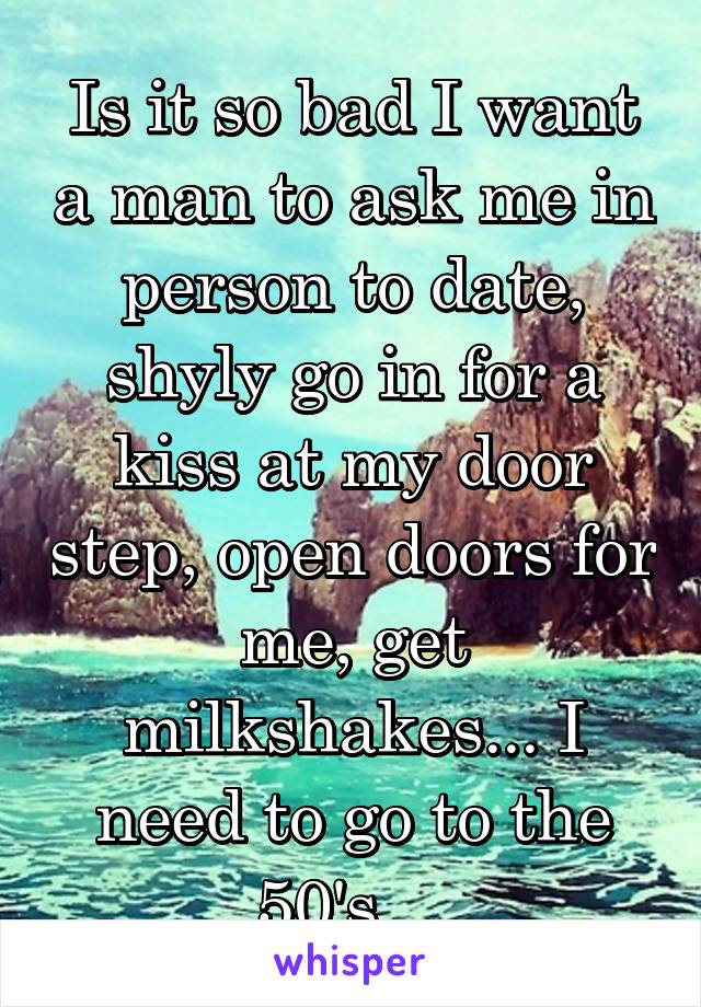 Is it so bad I want a man to ask me in person to date, shyly go in for a kiss at my door step, open doors for me, get milkshakes... I need to go to the 50's... 