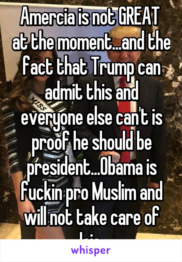 Amercia is not GREAT  at the moment...and the fact that Trump can admit this and everyone else can't is proof he should be president...Obama is fuckin pro Muslim and will not take care of Isis 