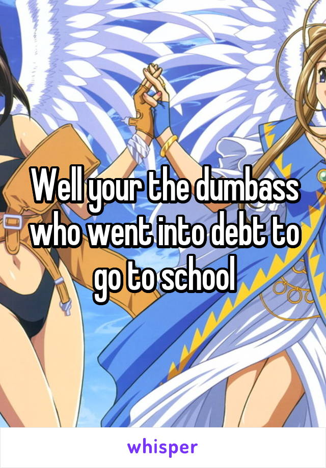 Well your the dumbass who went into debt to go to school