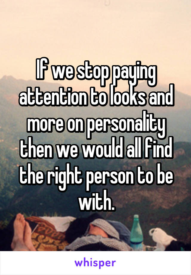 If we stop paying attention to looks and more on personality then we would all find the right person to be with.