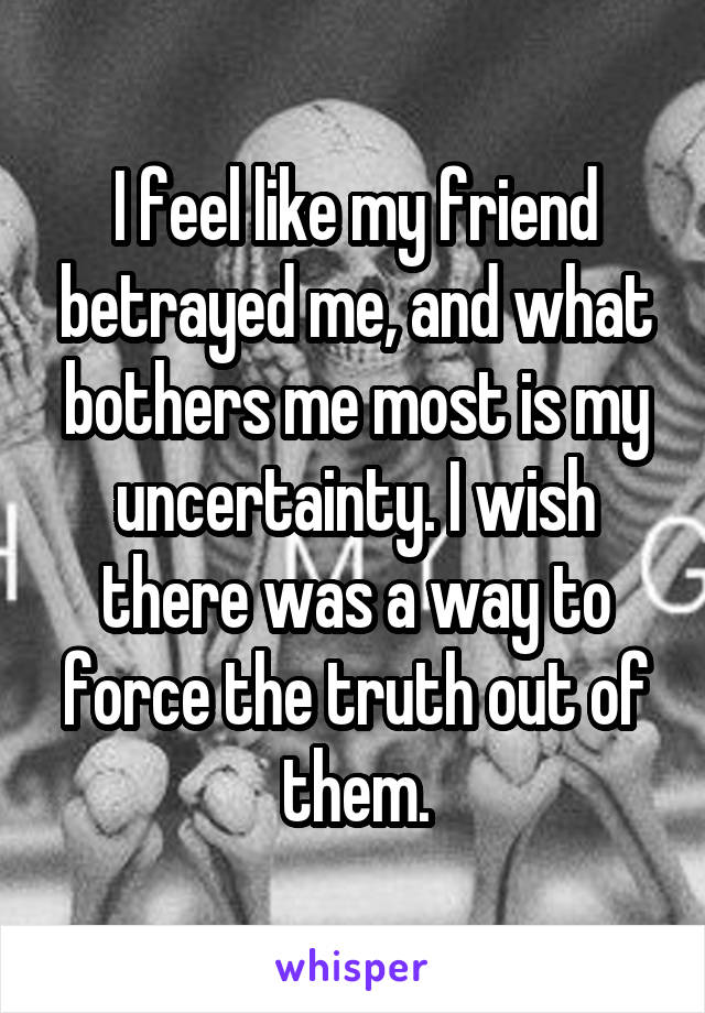 I feel like my friend betrayed me, and what bothers me most is my uncertainty. I wish there was a way to force the truth out of them.