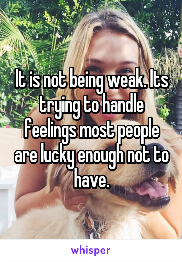 It is not being weak. Its trying to handle feelings most people are lucky enough not to have.