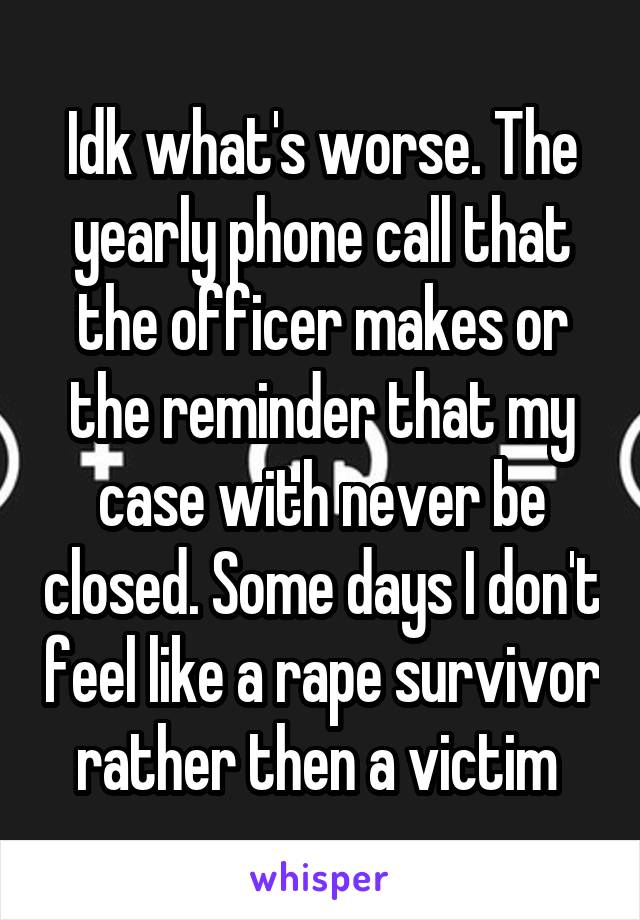 Idk what's worse. The yearly phone call that the officer makes or the reminder that my case with never be closed. Some days I don't feel like a rape survivor rather then a victim 