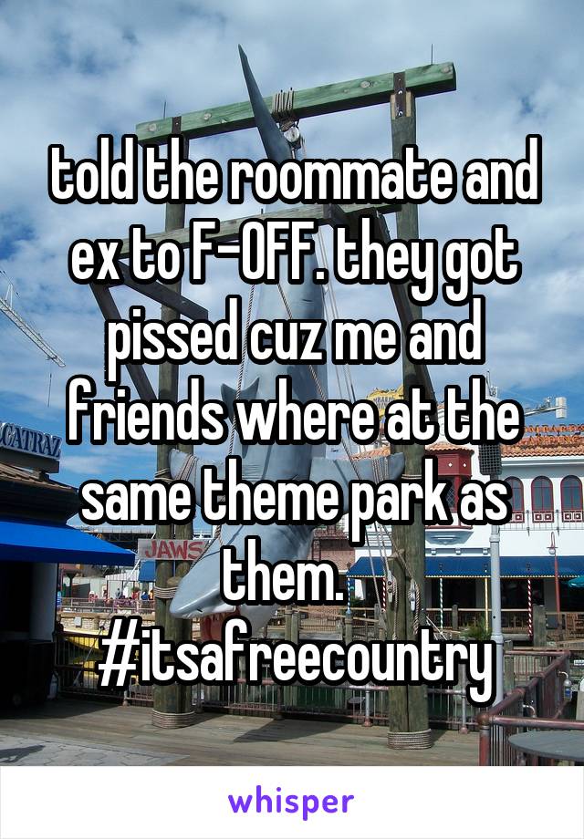 told the roommate and ex to F-OFF. they got pissed cuz me and friends where at the same theme park as them.   #itsafreecountry