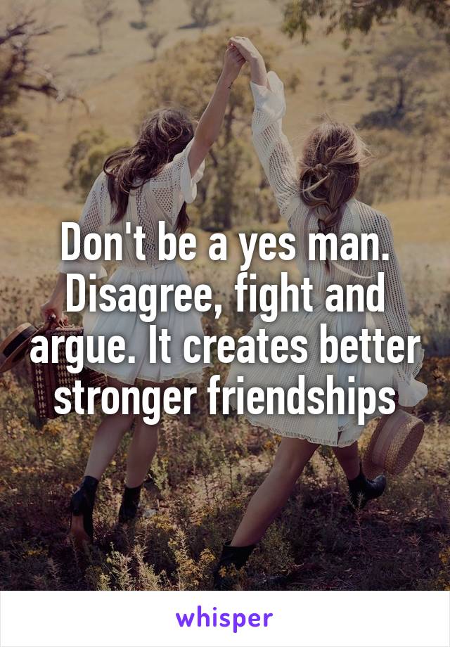 Don't be a yes man. Disagree, fight and argue. It creates better stronger friendships