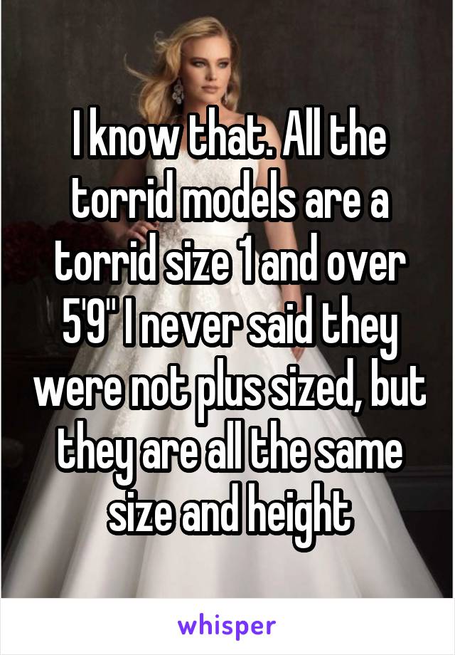 I know that. All the torrid models are a torrid size 1 and over 5'9" I never said they were not plus sized, but they are all the same size and height