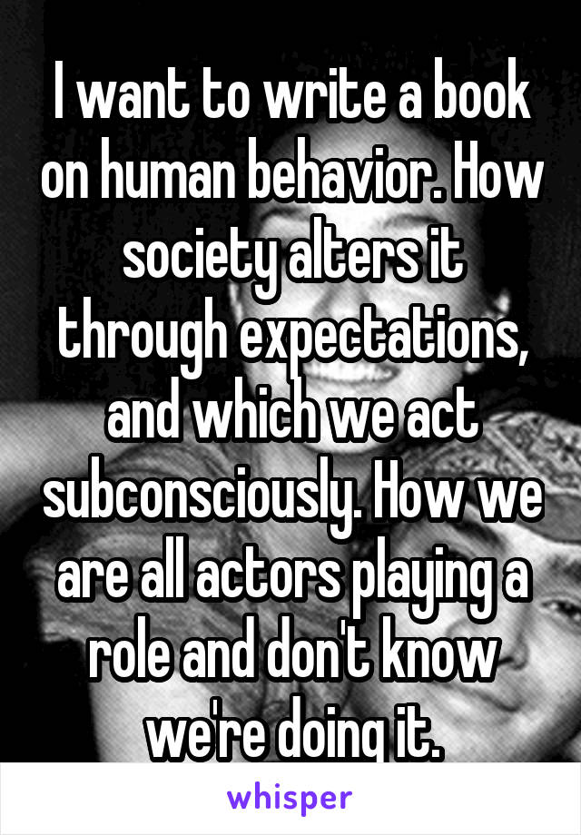 I want to write a book on human behavior. How society alters it through expectations, and which we act subconsciously. How we are all actors playing a role and don't know we're doing it.