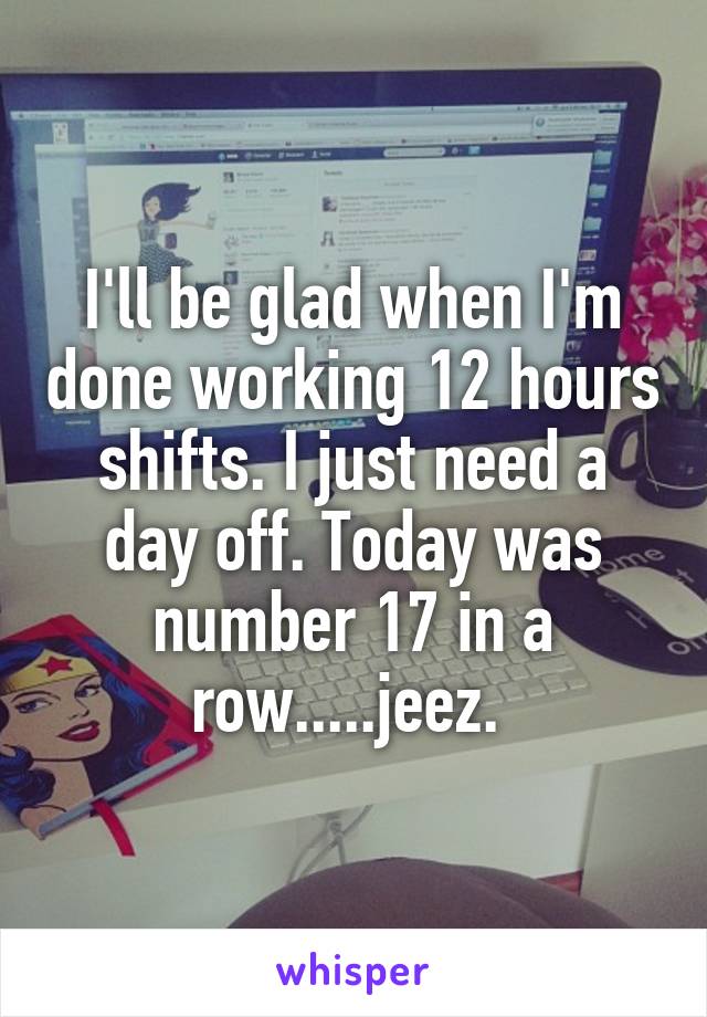 I'll be glad when I'm done working 12 hours shifts. I just need a day off. Today was number 17 in a row.....jeez. 