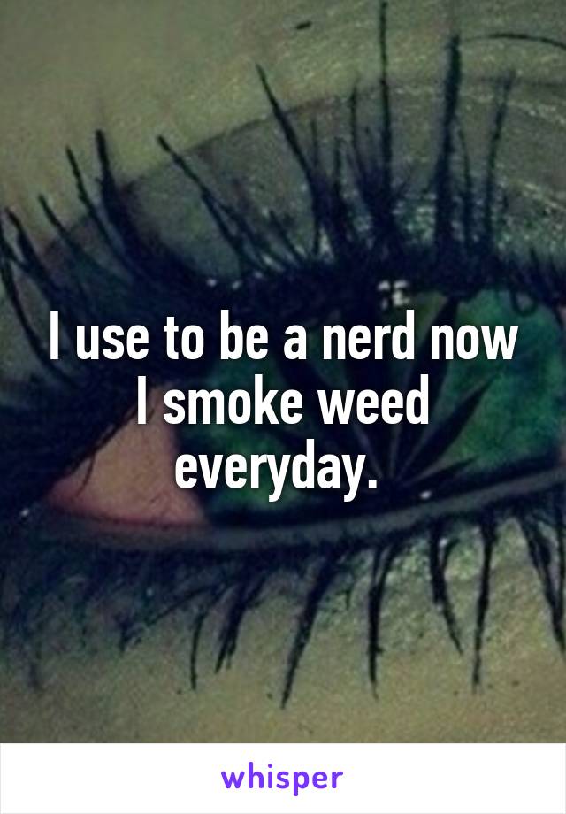 I use to be a nerd now I smoke weed everyday. 