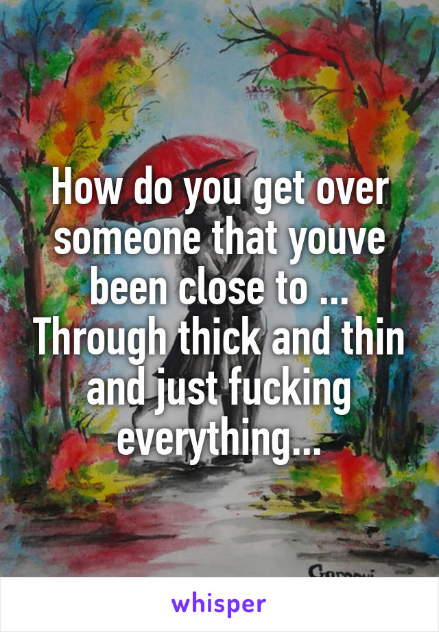 How do you get over someone that youve been close to ... Through thick and thin and just fucking everything...