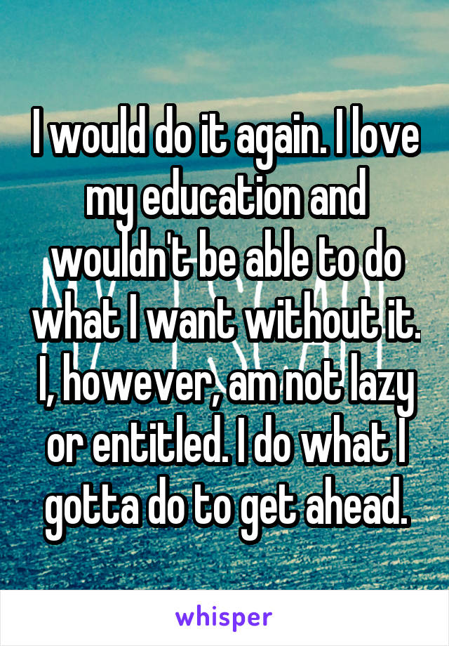 I would do it again. I love my education and wouldn't be able to do what I want without it. I, however, am not lazy or entitled. I do what I gotta do to get ahead.