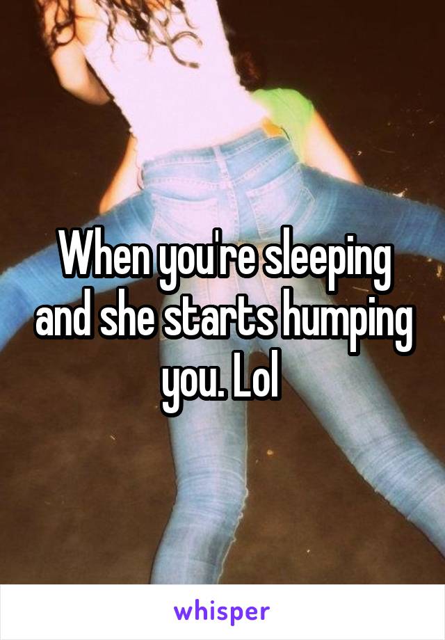 When you're sleeping and she starts humping you. Lol 